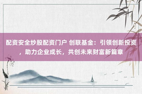 配资安全炒股配资门户 创联基金：引领创新投资，助力企业成长，共创未来财富新篇章