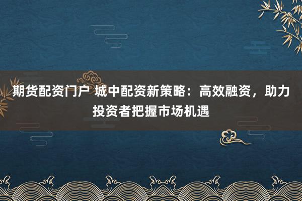 期货配资门户 城中配资新策略：高效融资，助力投资者把握市场机遇