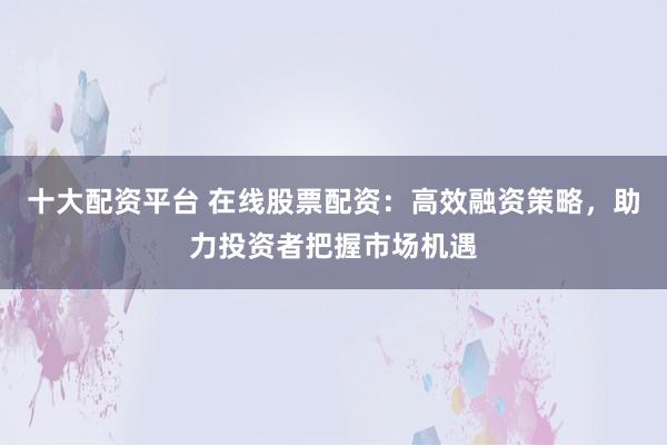 十大配资平台 在线股票配资：高效融资策略，助力投资者把握市场机遇