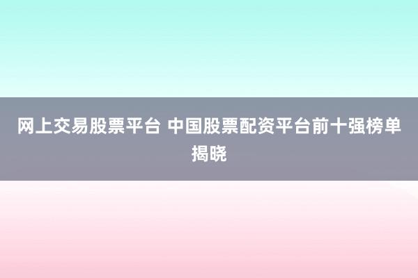 网上交易股票平台 中国股票配资平台前十强榜单揭晓