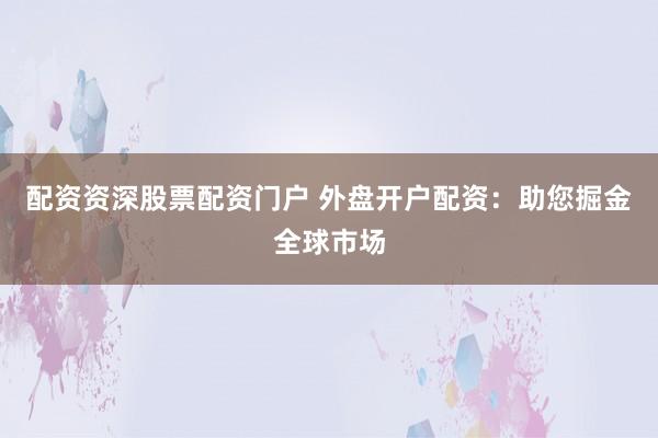 配资资深股票配资门户 外盘开户配资：助您掘金全球市场
