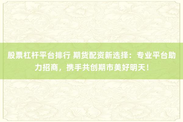 股票杠杆平台排行 期货配资新选择：专业平台助力招商，携手共创期市美好明天！
