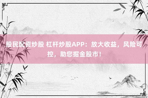 股民配资炒股 杠杆炒股APP：放大收益，风险可控，助您掘金股市！
