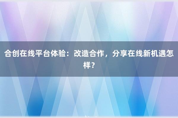 合创在线平台体验：改造合作，分享在线新机遇怎样？