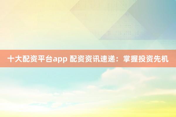十大配资平台app 配资资讯速递：掌握投资先机