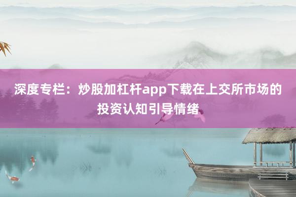 深度专栏：炒股加杠杆app下载在上交所市场的投资认知引导情绪