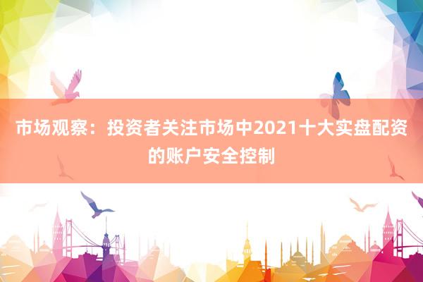 市场观察：投资者关注市场中2021十大实盘配资的账户安全控制