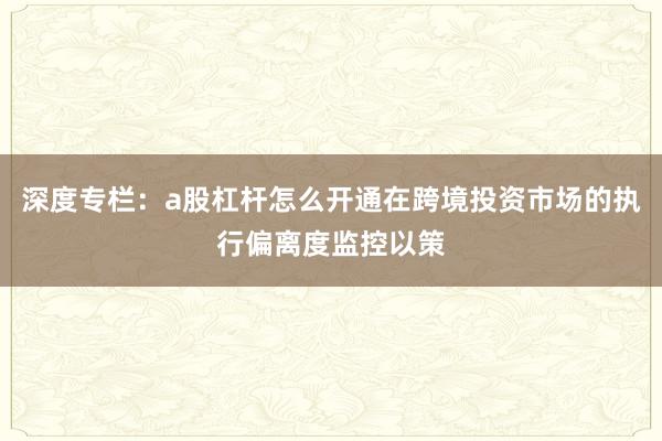 深度专栏：a股杠杆怎么开通在跨境投资市场的执行偏离度监控以策