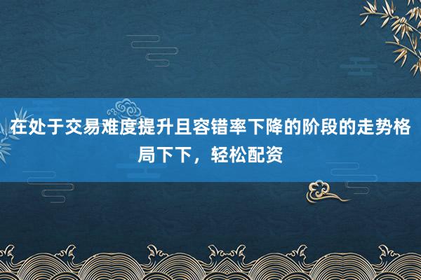 在处于交易难度提升且容错率下降的阶段的走势格局下下，轻松配资