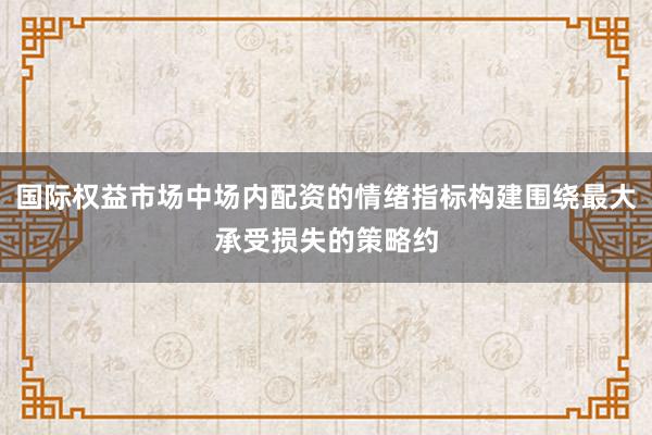 国际权益市场中场内配资的情绪指标构建围绕最大承受损失的策略约