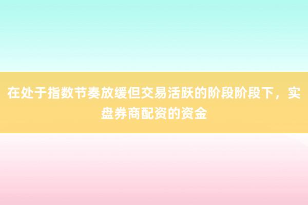 在处于指数节奏放缓但交易活跃的阶段阶段下，实盘券商配资的资金