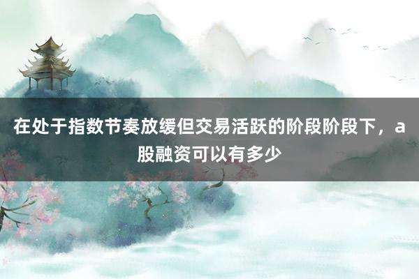 在处于指数节奏放缓但交易活跃的阶段阶段下，a股融资可以有多少