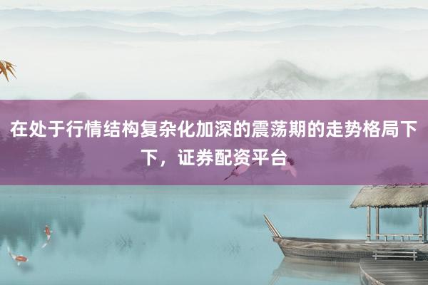 在处于行情结构复杂化加深的震荡期的走势格局下下，证券配资平台