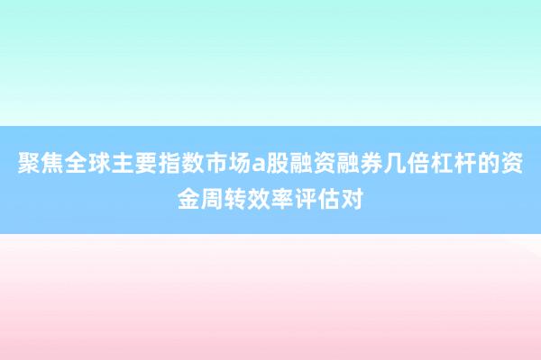 聚焦全球主要指数市场a股融资融券几倍杠杆的资金周转效率评估对