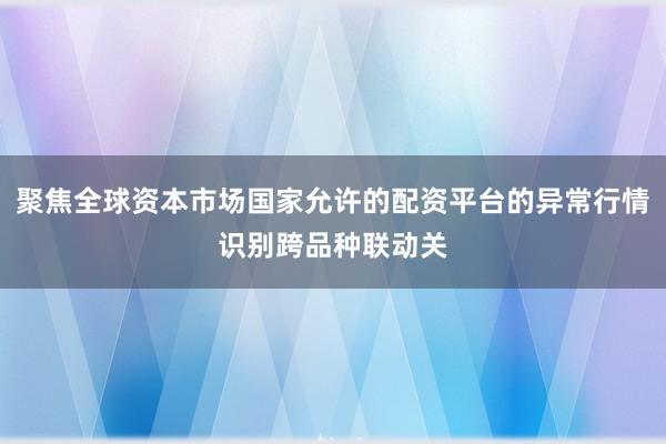 聚焦全球资本市场国家允许的配资平台的异常行情识别跨品种联动关