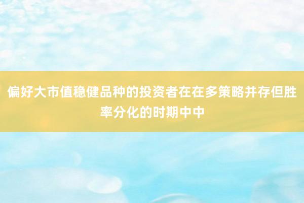 偏好大市值稳健品种的投资者在在多策略并存但胜率分化的时期中中