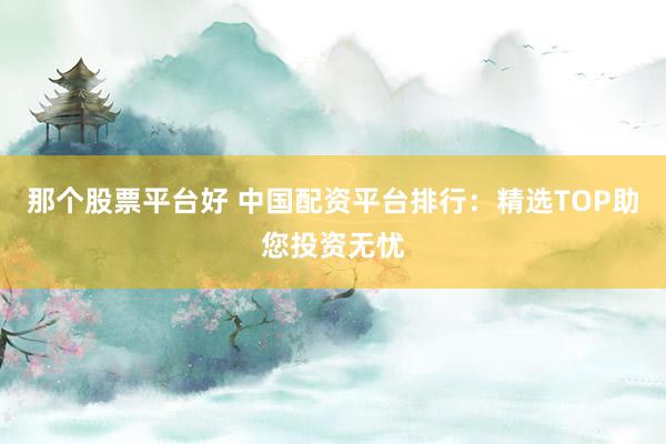 那个股票平台好 中国配资平台排行：精选TOP助您投资无忧