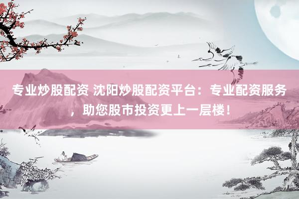 专业炒股配资 沈阳炒股配资平台：专业配资服务，助您股市投资更上一层楼！