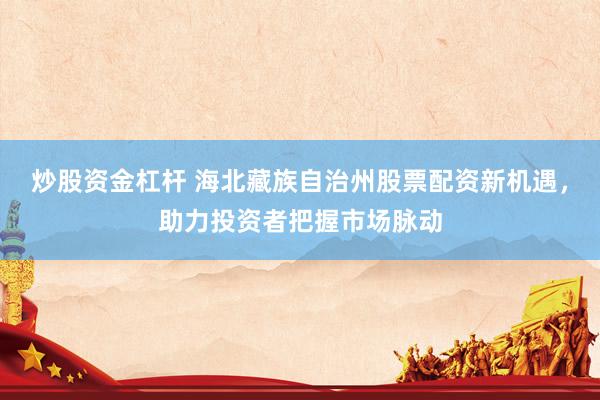 炒股资金杠杆 海北藏族自治州股票配资新机遇，助力投资者把握市场脉动