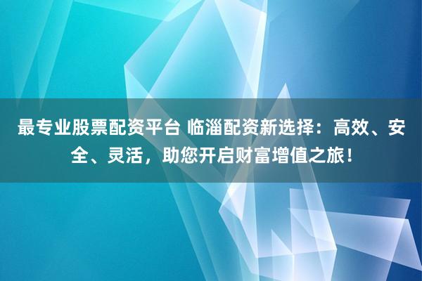 最专业股票配资平台 临淄配资新选择：高效、安全、灵活，助您开启财富增值之旅！
