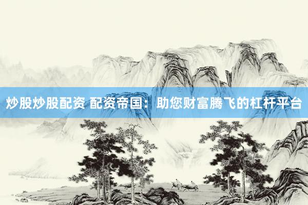 炒股炒股配资 配资帝国：助您财富腾飞的杠杆平台