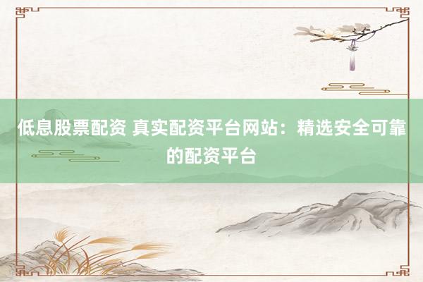 低息股票配资 真实配资平台网站：精选安全可靠的配资平台