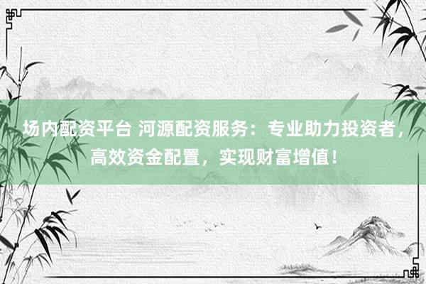 场内配资平台 河源配资服务：专业助力投资者，高效资金配置，实现财富增值！