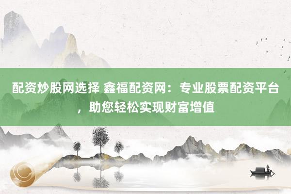 配资炒股网选择 鑫福配资网：专业股票配资平台，助您轻松实现财富增值