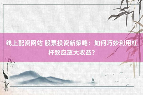 线上配资网站 股票投资新策略：如何巧妙利用杠杆效应放大收益？