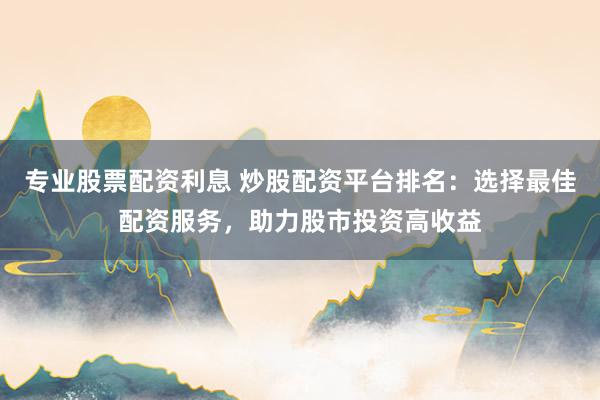 专业股票配资利息 炒股配资平台排名：选择最佳配资服务，助力股市投资高收益