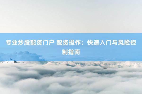 专业炒股配资门户 配资操作：快速入门与风险控制指南