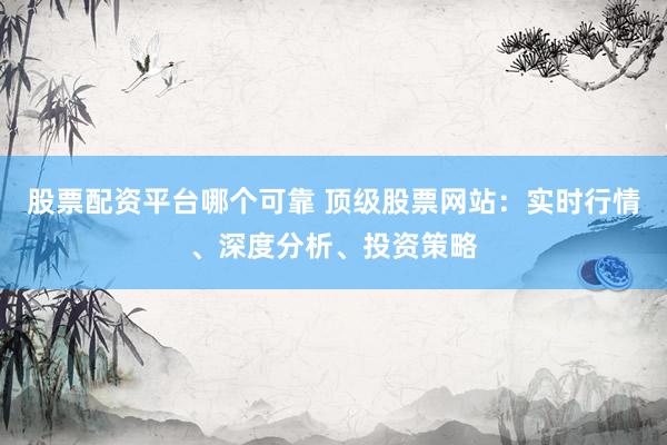 股票配资平台哪个可靠 顶级股票网站：实时行情、深度分析、投资策略