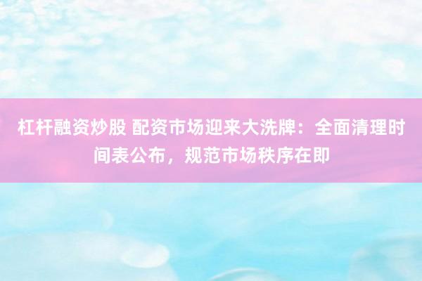 杠杆融资炒股 配资市场迎来大洗牌：全面清理时间表公布，规范市场秩序在即