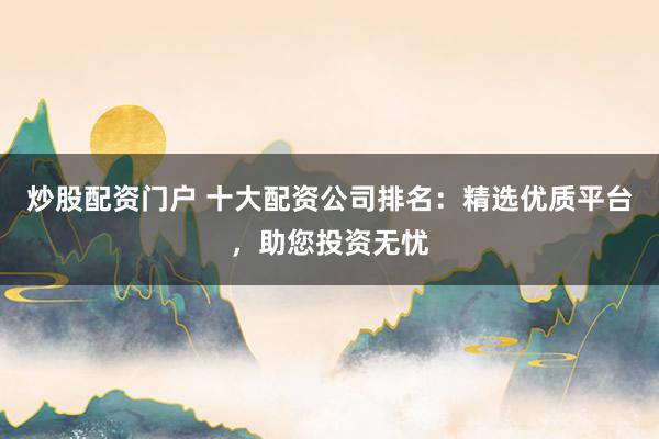 炒股配资门户 十大配资公司排名：精选优质平台，助您投资无忧