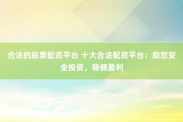 合法的股票配资平台 十大合法配资平台：助您安全投资，稳健盈利