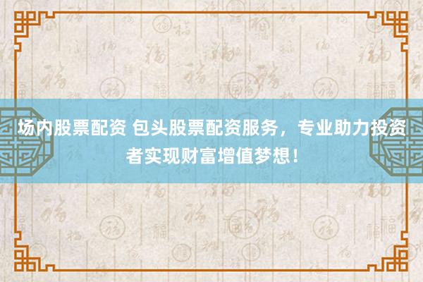 场内股票配资 包头股票配资服务，专业助力投资者实现财富增值梦想！