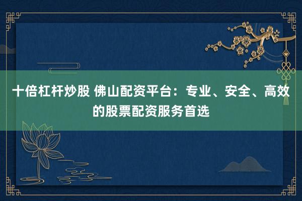 十倍杠杆炒股 佛山配资平台：专业、安全、高效的股票配资服务首选