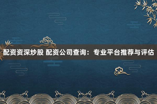 配资资深炒股 配资公司查询：专业平台推荐与评估