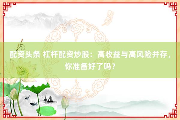配资头条 杠杆配资炒股：高收益与高风险并存，你准备好了吗？