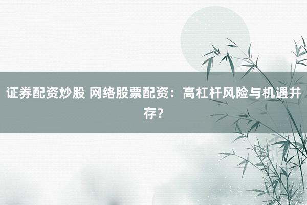 证券配资炒股 网络股票配资：高杠杆风险与机遇并存？