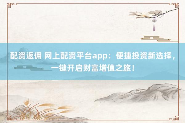 配资返佣 网上配资平台app：便捷投资新选择，一键开启财富增值之旅！