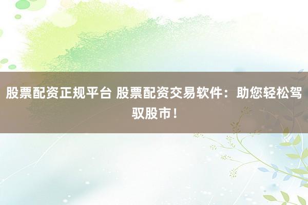股票配资正规平台 股票配资交易软件：助您轻松驾驭股市！