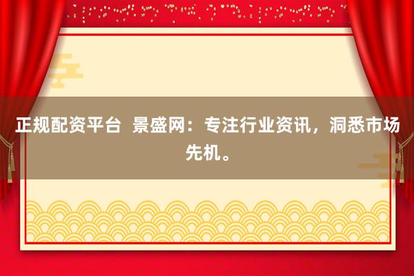 正规配资平台  景盛网：专注行业资讯，洞悉市场先机。