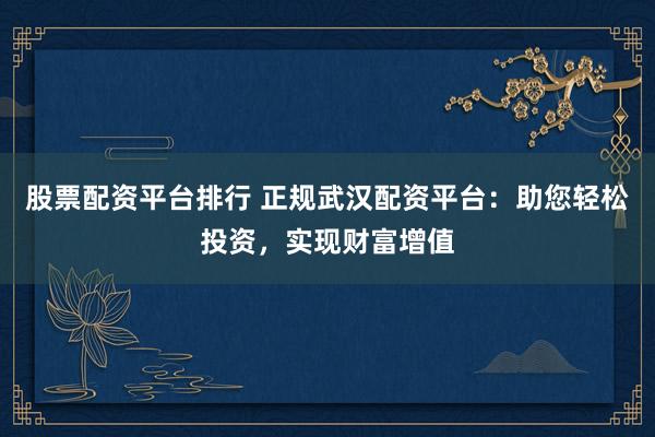 股票配资平台排行 正规武汉配资平台：助您轻松投资，实现财富增值