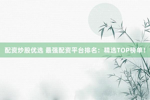 配资炒股优选 最强配资平台排名：精选TOP榜单！