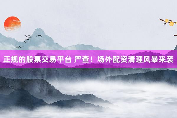 正规的股票交易平台 严查！场外配资清理风暴来袭