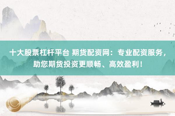 十大股票杠杆平台 期货配资网：专业配资服务，助您期货投资更顺畅、高效盈利！