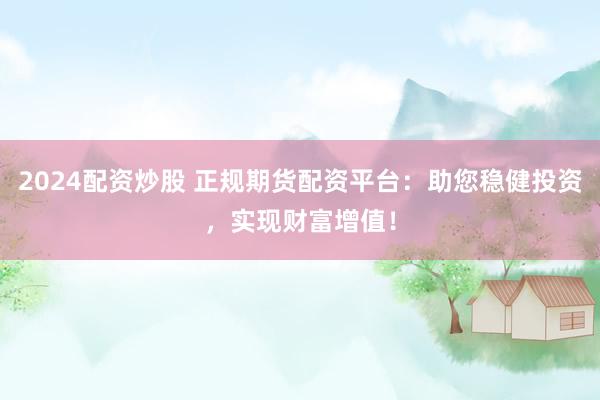 2024配资炒股 正规期货配资平台：助您稳健投资，实现财富增值！