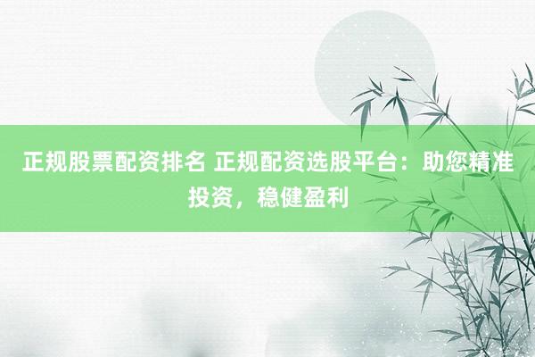 正规股票配资排名 正规配资选股平台：助您精准投资，稳健盈利