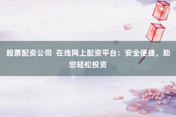股票配资公司  在线网上配资平台：安全便捷，助您轻松投资